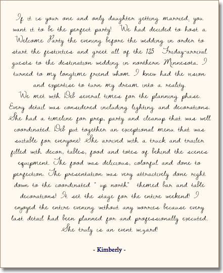 &nbsp;If it is your one and only daughter getting married; you want it to be the perfect party! We had decided to host a Welcome Party the evening before the wedding in order to start the festivities and greet all of the 125 Friday-arrival guests to the destination wedding in northern Minnesota. I turned to my longtime friend whom I knew had the vision and expertise to turn my dream into a reality. We met with Deb several times for the planning phase. Every detail was considered including lighting and decorations. She had a timeline for prep, party and cleanup that was well coordinated. Deb put together an exceptional menu that was suitable for everyone! She arrived with a truck and trailer filled with decor, tables, food and totes of behind the scenes equipment. The food was delicious, colorful and done to perfection. The presentation was very attractively done right down to the coordinated " up north" themed bar and table decorations! It set the stage for the entire weekend! I enjoyed the entire evening without any worries because every last detail had been planned for and professionally executed. She truly is an event wizard! - Kimberly - 