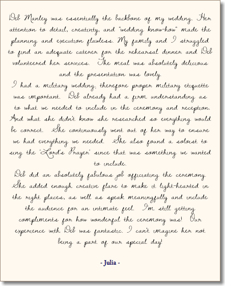 &nbsp;Deb Manley was essentially the backbone of my wedding. Her attention to detail, creativity, and "wedding know-how" made the planning and execution flawless. My family and I struggled to find an adequate caterer for the rehearsal dinner and Deb volunteered her services. The meal was absolutely delicious and the presentation was lovely. I had a military wedding; therefore proper military etiquette was important. Deb already had a firm understanding as to what we needed to include in the ceremony and reception. And what she didn't know she researched so everything would be correct. She continuously went out of her way to ensure we had everything we needed. She also found a soloist to sing the 'Lord's Prayer' since that was something we wanted to include. Deb did an absolutely fabulous job officiating the ceremony. She added enough creative flare to make it light-hearted in the right places, as well as speak meaningfully and include the audience for an intimate feel. I'm still getting compliments for how wonderful the ceremony was! Our experience with Deb was fantastic. I can't imagine her not being a part of our special day! - Julia - 