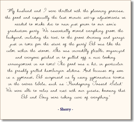 &nbsp;“My husband and I were thrilled with the planning process, the food and especially the last minute set-up adjustments we needed to make due to rain just prior to our son’s graduation party. We essentially moved everything from the backyard, including the tent, to the front driveway and garage just in time for the start of the party! Deb was like the calm within the storm. She was incredibly flexible, organized and everyone pitched in to pulled off a nice looking arrangement in no time! The food was a hit, in particular the freshly grilled hamburger sliders. And because my son is a gymnast, Deb surprised us by using gymnastics terms in the entree labels, such as ‘Handspring Tossed Salad.’ We were able to relax and visit with our guests, knowing that Deb and Doug were taking care of everything." - Sherry -