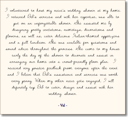 &nbsp;I volunteered to host my niece’s wedding shower at my home. I retained Deb’s services and with her expertise, was able to put on an unforgettable shower. She assisted me by designing pretty invitations, nametags, decorations and flowers, as well as, cater delicious Italian-themed appetizers and a full luncheon. She was available for questions and sound advice throughout the process. She came to my house early the day of the shower to decorate and assist in arranging our home into a crowd-friendly floor plan. I received very positive feedback from everyone after the event and I believe that Deb’s assistance and services was worth every penny. When my other niece gets engaged, I will definitely tap Deb to cater, design and assist with her wedding shower. - Val - 