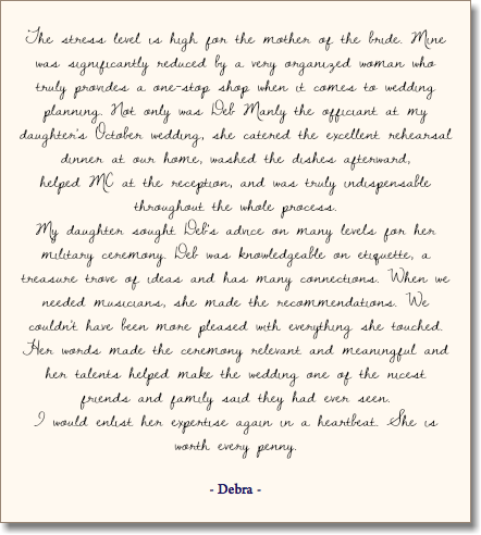 &nbsp;The stress level is high for the mother of the bride. Mine was significantly reduced by a very organized woman who truly provides a one-stop shop when it comes to wedding planning. Not only was Deb Manly the officiant at my daughter's October wedding, she catered the excellent rehearsal dinner at our home, washed the dishes afterward,  helped MC at the reception, and was truly indispensable throughout the whole process. My daughter sought Deb's advice on many levels for her military ceremony. Deb was knowledgeable on etiquette, a treasure trove of ideas and has many connections. When we needed musicians, she made the recommendations. We couldn't have been more pleased with everything she touched. Her words made the ceremony relevant and meaningful and her talents helped make the wedding one of the nicest friends and family said they had ever seen. I would enlist her expertise again in a heartbeat. She is worth every penny. - Debra - 