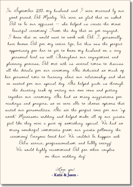 &nbsp;In September 2015, my husband and I were married by our good friend, Deb Manley. We were so glad that we asked Deb to be our officiant -- she helped us create the most beautiful ceremony! From the day that we got engaged,  I knew that we would want to work with Deb. I, personally, have known Deb for my entire life, but this was the perfect opportunity for her to get to know my husband on a very personal level as well. Throughout our engagement and planning process, Deb met with us several times to discuss all the details for our ceremony. She dedicated so much of her personal time to learning about our relationship and what we wanted for our special day. She helped guide us through the daunting task of writing our own vows and putting together our ceremony. She had so many suggestions for readings and prayers, so we were able to choose options that suited our personalities. She set the perfect tone for our "up north" Minnesota wedding and helped make all of our guests feel like they were a part of something special. We had so many wonderful comments from our guests following the ceremony! Everyone loved her! We couldn't be happier with Deb's service, professionalism and bubbly energy!  We would highly recommend Deb for other couples  on their wedding day! Love you! - Katie & Jason - 