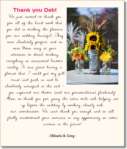 &nbsp;Thank you Deb!﷯ We just wanted to thank you for all of the hard work that you did in making the flowers for our wedding beautiful. They were absolutely perfect, and we were blown away at your attention to detail, making everything we envisioned become reality. It was great having a florist that I could put my full trust and faith in and be absolutely satisfied in the end – you captured our theme (and our personalities) flawlessly! Also, we thank you for going the extra mile with helping set up before the wedding by working closely with  our coordinator. We can’t thank you enough and we will gladly recommend your services in any opportunity we come across in the future! - Mikaela & Greg - 